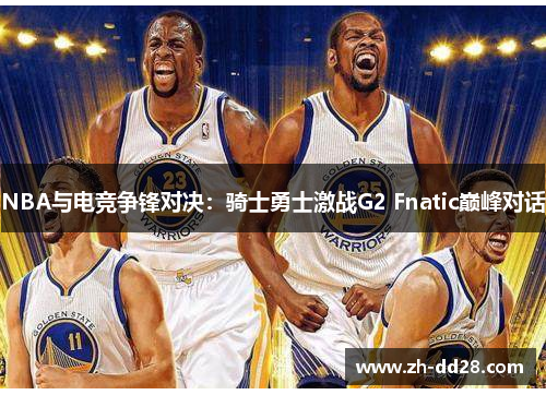 NBA与电竞争锋对决：骑士勇士激战G2 Fnatic巅峰对话